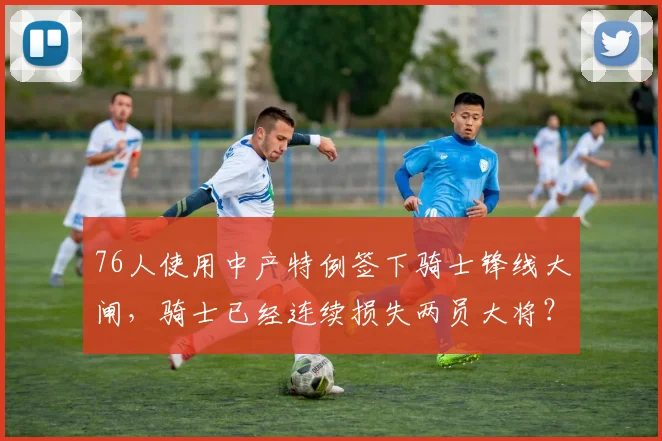 76人使用中产特例签下骑士锋线大闸，骑士已经连续损失两员大将？