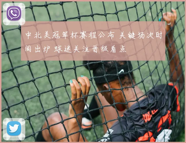中北美冠军杯赛程公布 关键场次时间出炉 球迷关注晋级看点