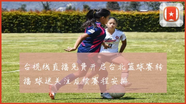 台视线直播免费开启台北篮球赛转播 球迷关注后续赛程安排