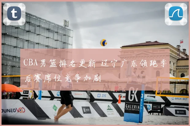 CBA男篮排名更新 辽宁广东领跑季后赛席位竞争加剧