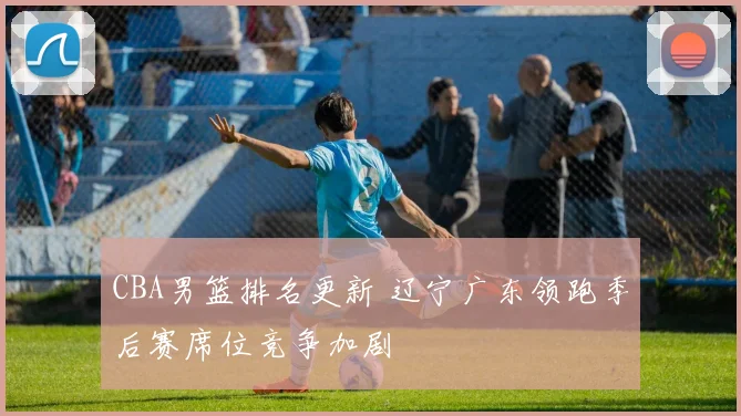 CBA男篮排名更新 辽宁广东领跑季后赛席位竞争加剧