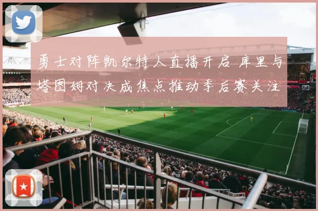 勇士对阵凯尔特人直播开启 库里与塔图姆对决成焦点推动季后赛关注度