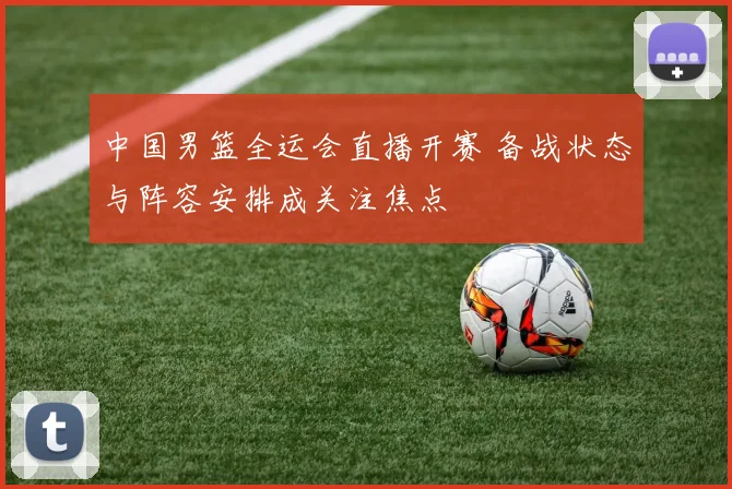 中国男篮全运会直播开赛 备战状态与阵容安排成关注焦点