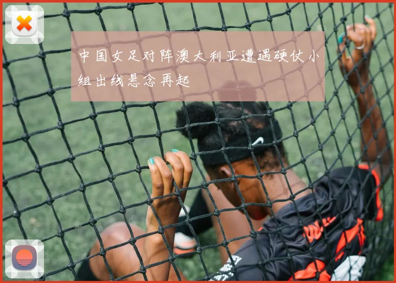 中国女足对阵澳大利亚遭遇硬仗小组出线悬念再起