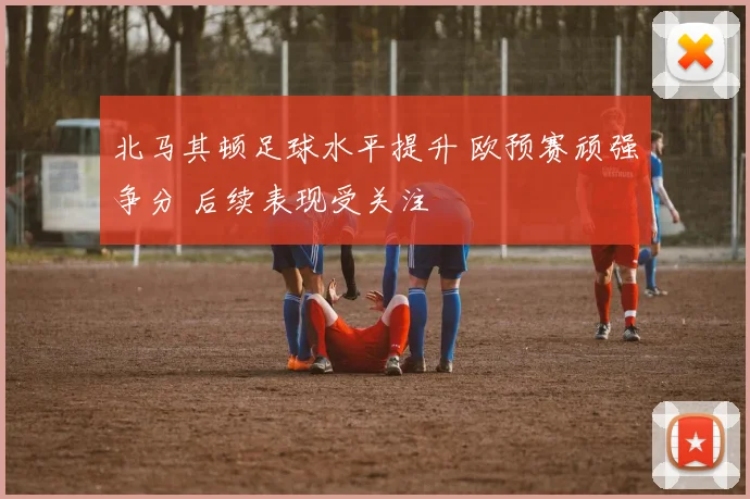 北马其顿足球水平提升 欧预赛顽强争分 后续表现受关注