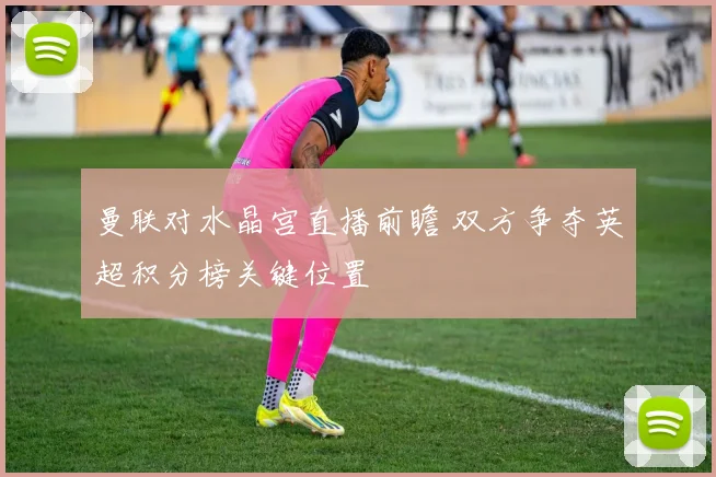 曼联对水晶宫直播前瞻 双方争夺英超积分榜关键位置