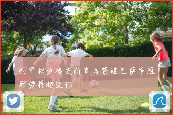 西甲积分榜更新皇马紧追巴萨争冠形势再起变化