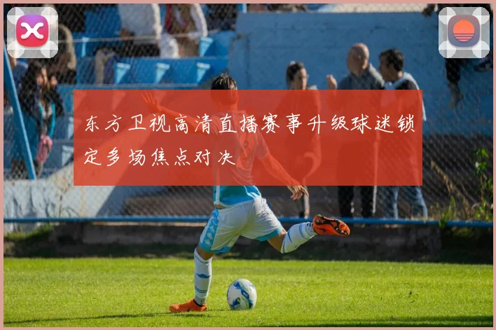 东方卫视高清直播赛事升级球迷锁定多场焦点对决