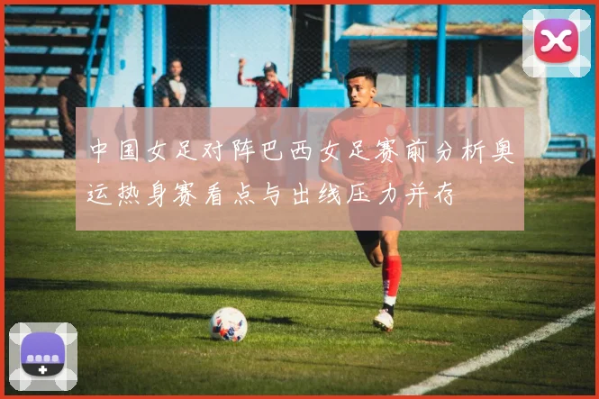 中国女足对阵巴西女足赛前分析奥运热身赛看点与出线压力并存