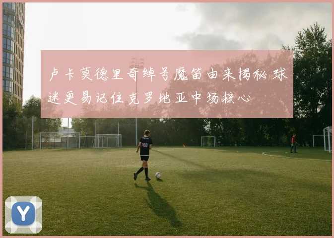 卢卡莫德里奇绰号魔笛由来揭秘 球迷更易记住克罗地亚中场核心
