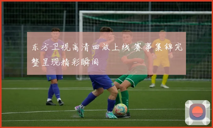 东方卫视高清回放上线 赛事集锦完整呈现精彩瞬间