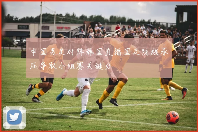 中国男足对阵韩国直播国足防线承压争取小组赛关键分