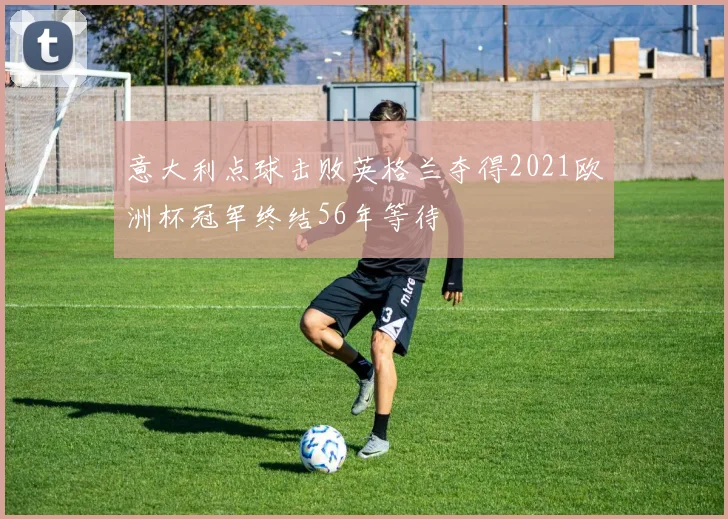 意大利点球击败英格兰夺得2021欧洲杯冠军终结56年等待