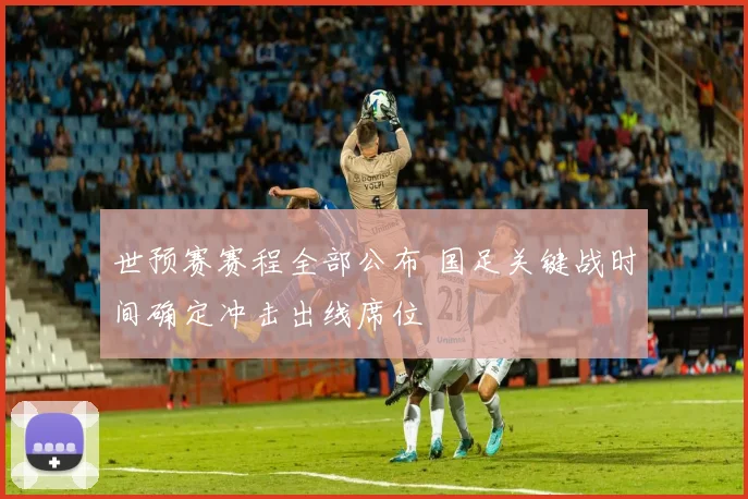 世预赛赛程全部公布 国足关键战时间确定冲击出线席位