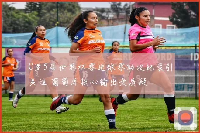 C罗5届世界杯零进球零助攻纪录引关注 葡萄牙核心输出受质疑