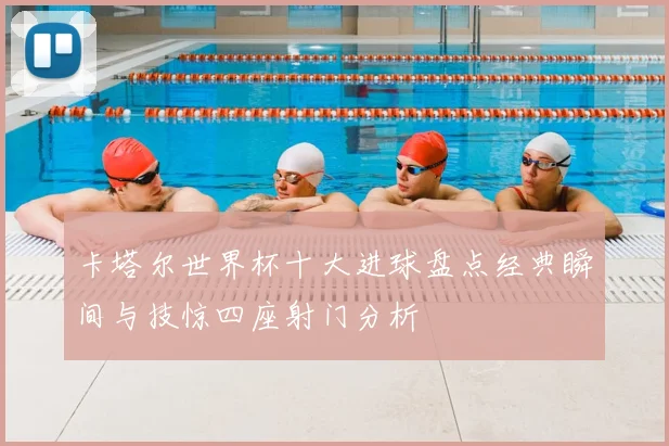 卡塔尔世界杯十大进球盘点经典瞬间与技惊四座射门分析