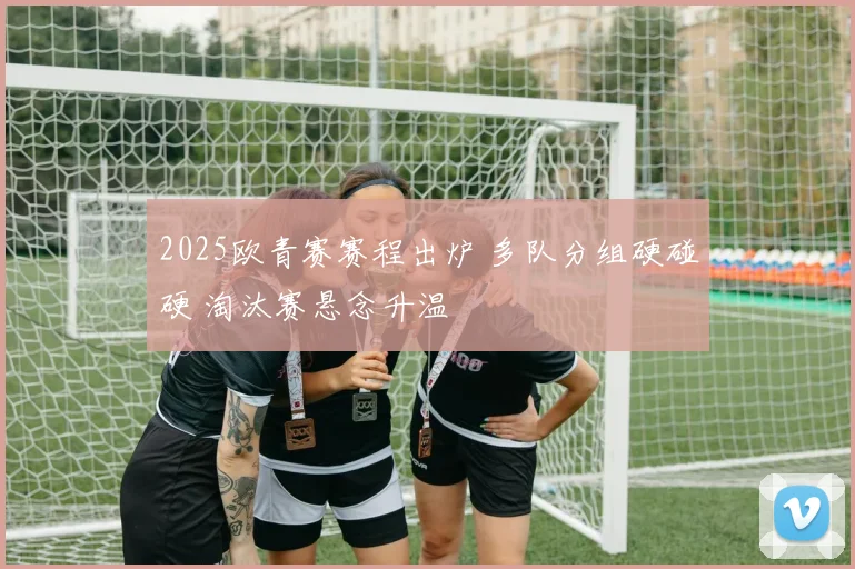 2025欧青赛赛程出炉 多队分组硬碰硬 淘汰赛悬念升温