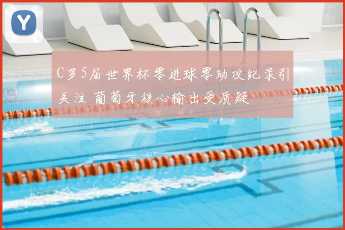 C罗5届世界杯零进球零助攻纪录引关注 葡萄牙核心输出受质疑