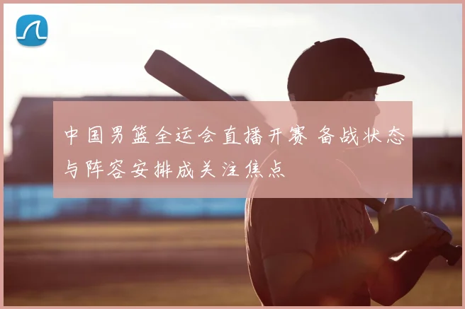 中国男篮全运会直播开赛 备战状态与阵容安排成关注焦点