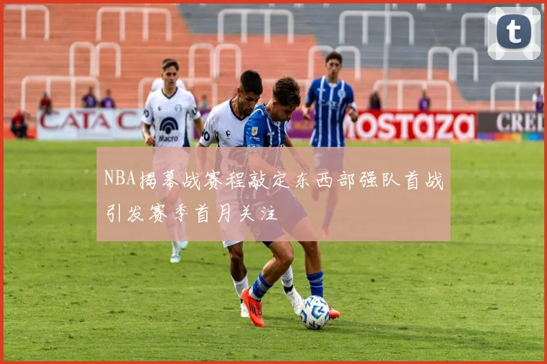NBA揭幕战赛程敲定东西部强队首战引发赛季首月关注