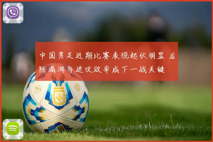 中国男足近期比赛表现起伏明显 后防漏洞与进攻效率成下一战关键