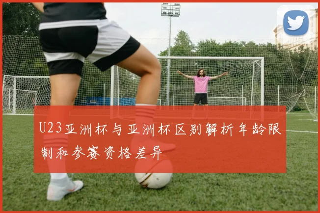 U23亚洲杯与亚洲杯区别解析年龄限制和参赛资格差异