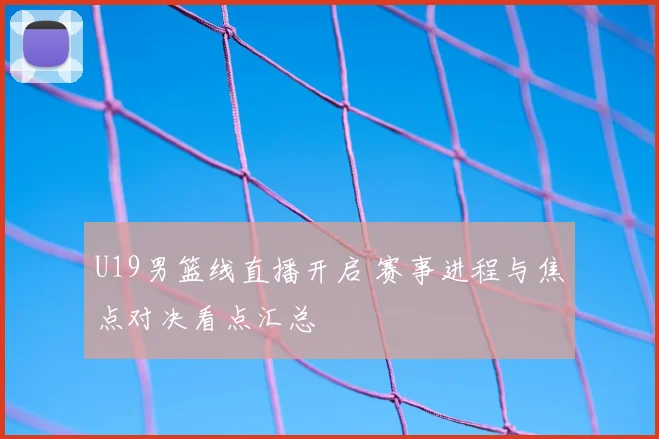 U19男篮线直播开启 赛事进程与焦点对决看点汇总