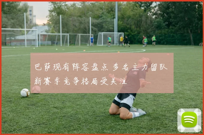 巴萨现有阵容盘点 多名主力留队 新赛季竞争格局受关注