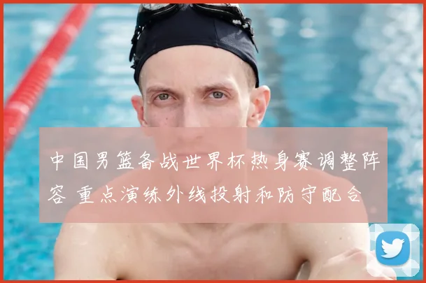 中国男篮备战世界杯热身赛调整阵容 重点演练外线投射和防守配合