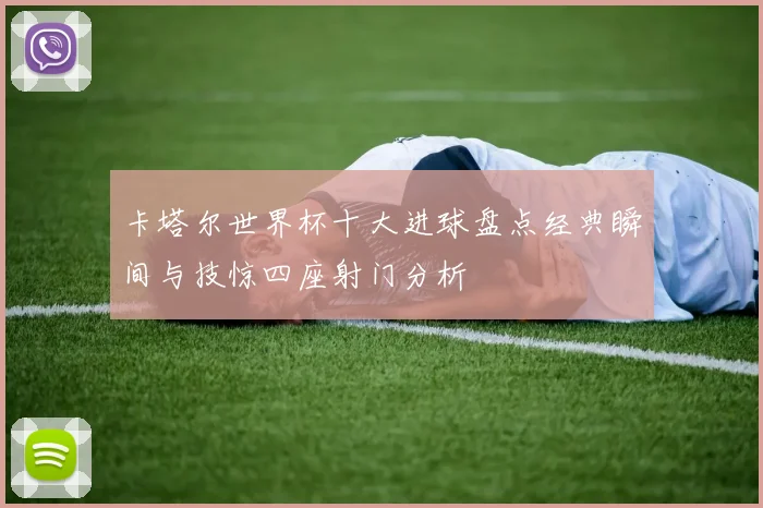 卡塔尔世界杯十大进球盘点经典瞬间与技惊四座射门分析