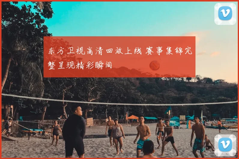 东方卫视高清回放上线 赛事集锦完整呈现精彩瞬间