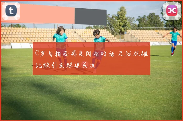 C罗与梅西再度同框对话 足坛双雄比较引发球迷关注