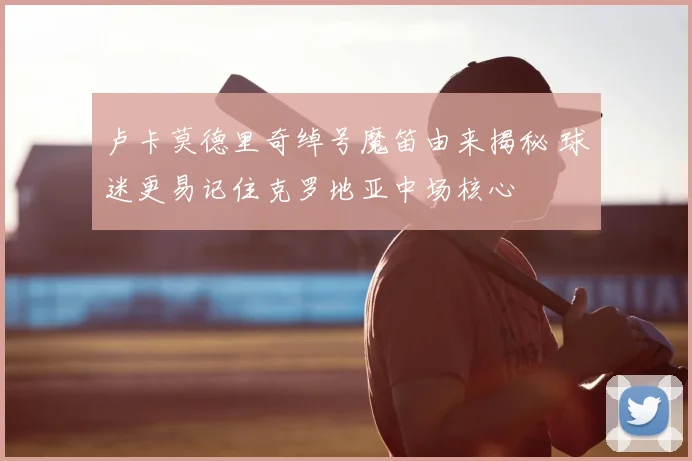 卢卡莫德里奇绰号魔笛由来揭秘 球迷更易记住克罗地亚中场核心