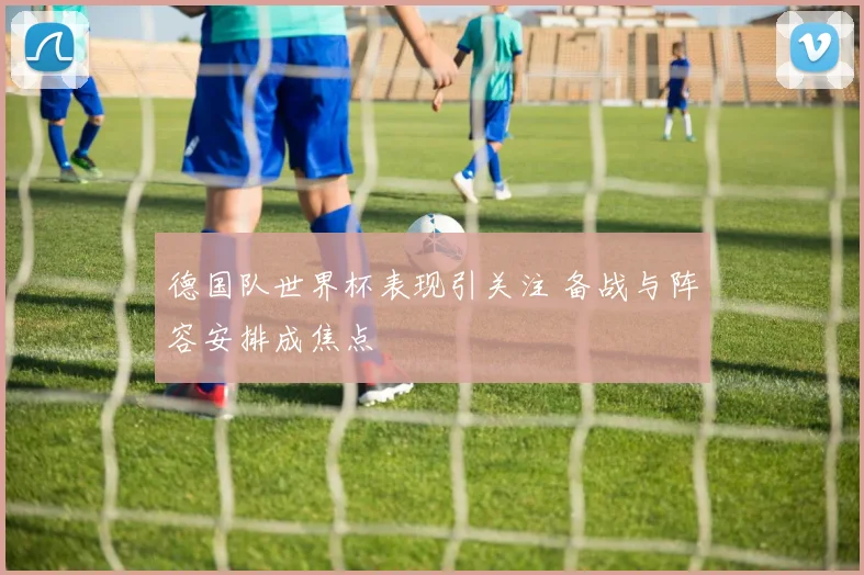 德国队世界杯表现引关注 备战与阵容安排成焦点