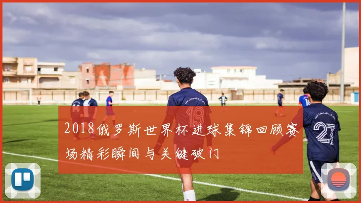 2018俄罗斯世界杯进球集锦回顾赛场精彩瞬间与关键破门