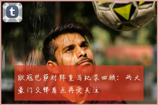 欧冠巴萨对阵皇马纪录回顾:两大豪门交锋看点再受关注