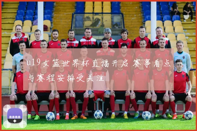 u19女篮世界杯直播开启 赛事看点与赛程安排受关注
