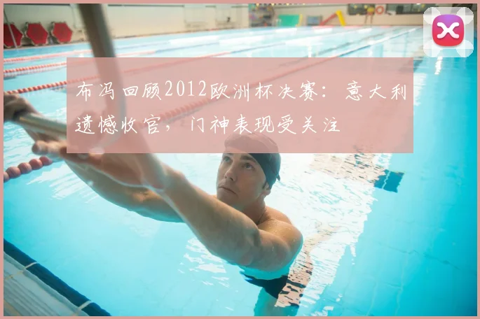 布冯回顾2012欧洲杯决赛：意大利遗憾收官，门神表现受关注