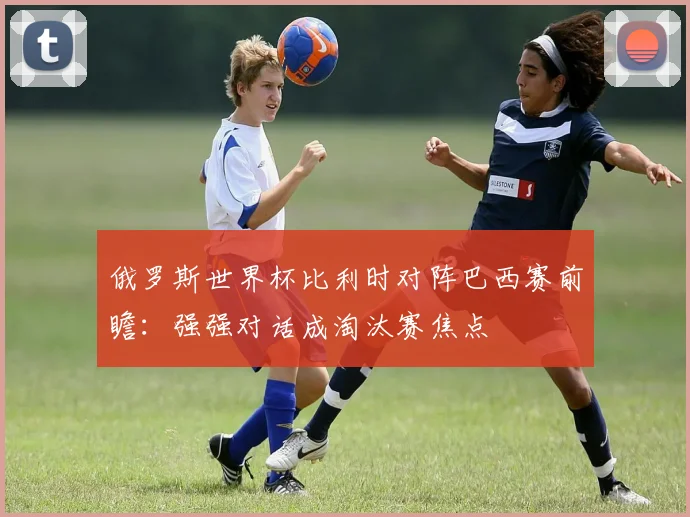 俄罗斯世界杯比利时对阵巴西赛前瞻:强强对话成淘汰赛焦点