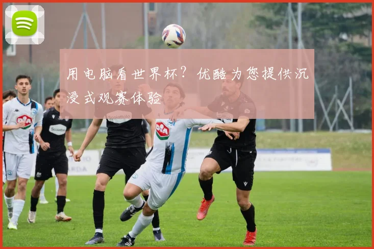 用电脑看世界杯?优酷为您提供沉浸式观赛体验