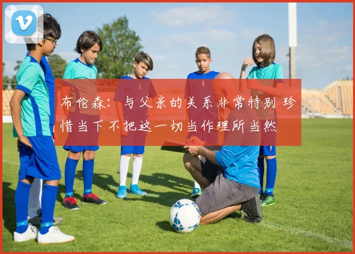 布伦森：与父亲的关系非常特别 珍惜当下不把这一切当作理所当然