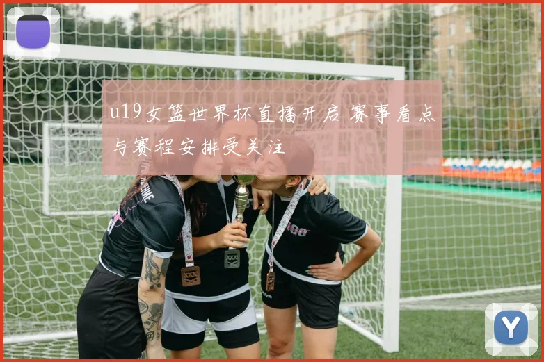 u19女篮世界杯直播开启 赛事看点与赛程安排受关注