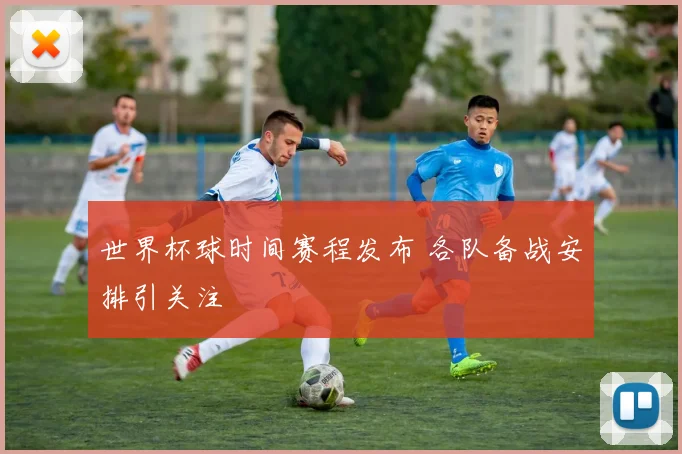 世界杯球时间赛程发布 各队备战安排引关注