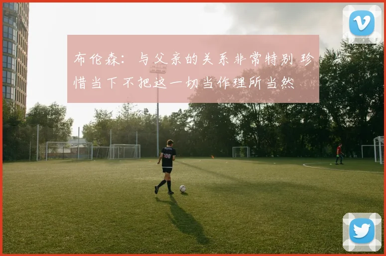 布伦森:与父亲的关系非常特别 珍惜当下不把这一切当作理所当然