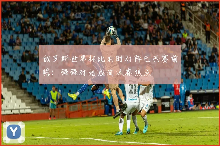 俄罗斯世界杯比利时对阵巴西赛前瞻：强强对话成淘汰赛焦点