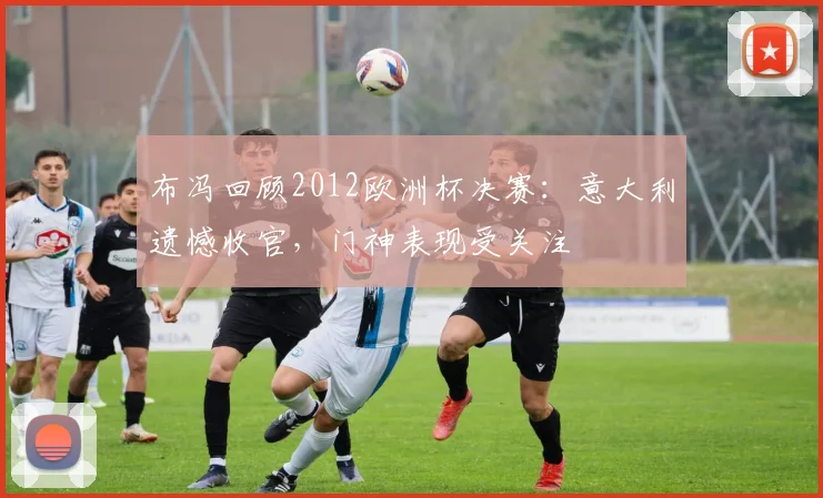 布冯回顾2012欧洲杯决赛:意大利遗憾收官,门神表现受关注